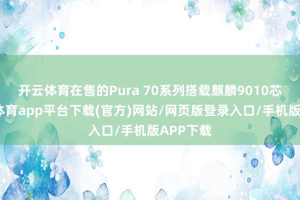 开云体育在售的Pura 70系列搭载麒麟9010芯片-云开体育app平台下载(官方)网站/网页版登录入口/手机版APP下载