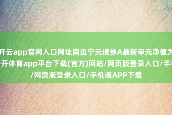 开云app官网入口网址南边宁元债券A最新单元净值为1.0585元-云开体育app平台下载(官方)网站/网页版登录入口/手机版APP下载