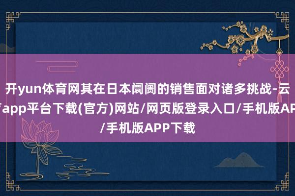 开yun体育网其在日本阛阓的销售面对诸多挑战-云开体育app平台下载(官方)网站/网页版登录入口/手机版APP下载