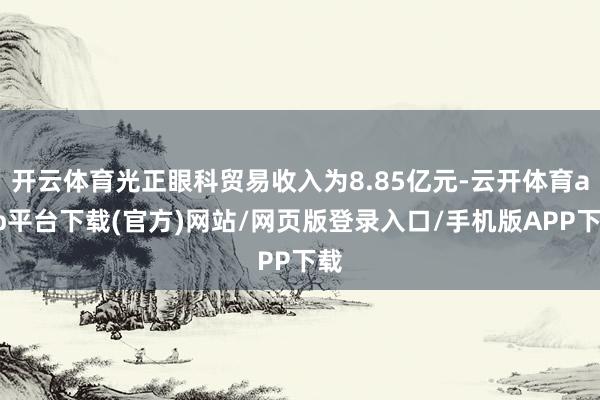 开云体育光正眼科贸易收入为8.85亿元-云开体育app平台下载(官方)网站/网页版登录入口/手机版APP下载