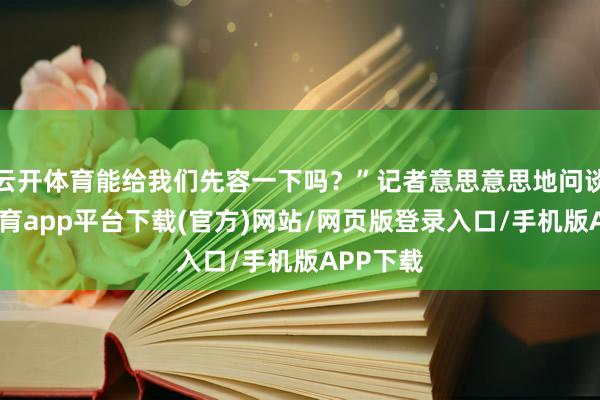 云开体育能给我们先容一下吗？”记者意思意思地问谈-云开体育app平台下载(官方)网站/网页版登录入口/手机版APP下载
