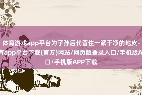 体育游戏app平台为子孙后代留住一派干净的地皮-云开体育app平台下载(官方)网站/网页版登录入口/手机版APP下载