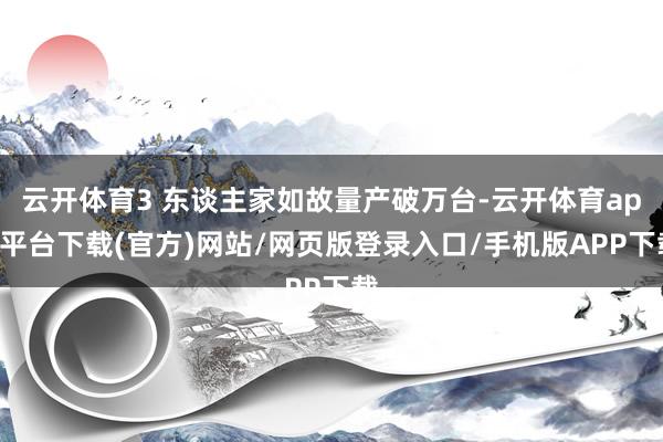 云开体育3 东谈主家如故量产破万台-云开体育app平台下载(官方)网站/网页版登录入口/手机版APP下载