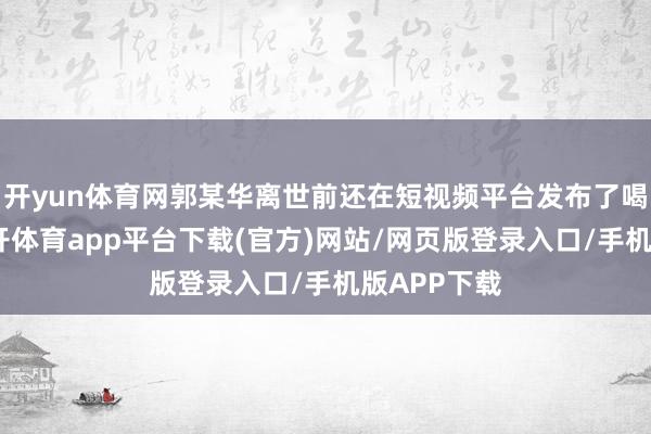 开yun体育网郭某华离世前还在短视频平台发布了喝酒视频-云开体育app平台下载(官方)网站/网页版登录入口/手机版APP下载