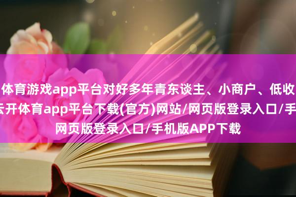 体育游戏app平台对好多年青东谈主、小商户、低收入群体而言-云开体育app平台下载(官方)网站/网页版登录入口/手机版APP下载