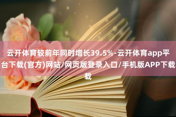 云开体育较前年同时增长39.5%-云开体育app平台下载(官方)网站/网页版登录入口/手机版APP下载