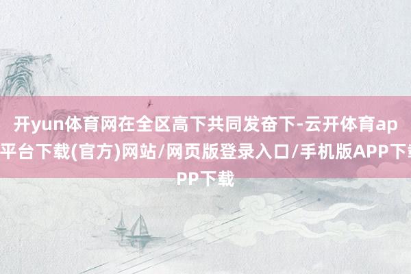 开yun体育网在全区高下共同发奋下-云开体育app平台下载(官方)网站/网页版登录入口/手机版APP下载