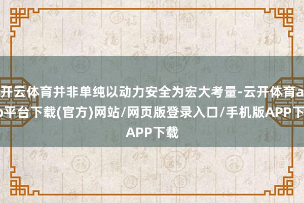 开云体育并非单纯以动力安全为宏大考量-云开体育app平台下载(官方)网站/网页版登录入口/手机版APP下载