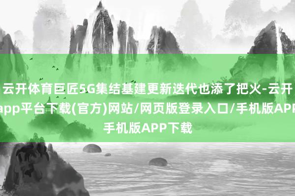 云开体育巨匠5G集结基建更新迭代也添了把火-云开体育app平台下载(官方)网站/网页版登录入口/手机版APP下载