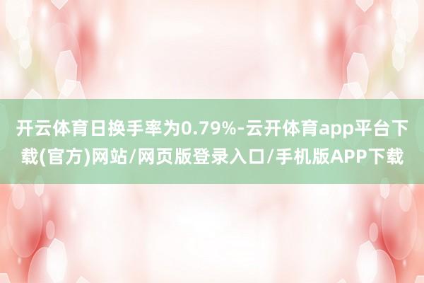 开云体育日换手率为0.79%-云开体育app平台下载(官方)网站/网页版登录入口/手机版APP下载