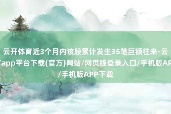 云开体育近3个月内该股累计发生35笔巨额往来-云开体育app平台下载(官方)网站/网页版登录入口/手机版APP下载