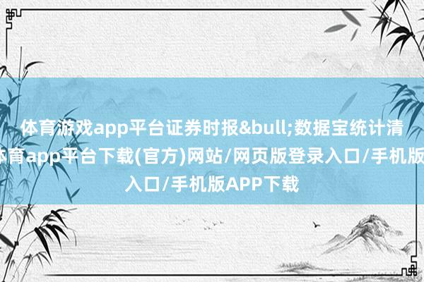 体育游戏app平台证券时报&bull;数据宝统计清晰-云开体育app平台下载(官方)网站/网页版登录入口/手机版APP下载