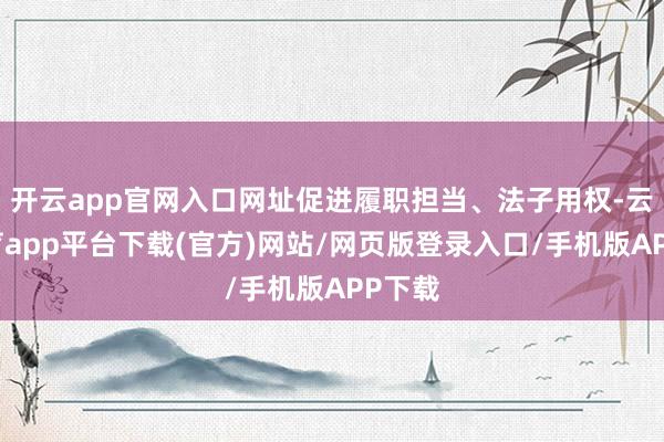 开云app官网入口网址促进履职担当、法子用权-云开体育app平台下载(官方)网站/网页版登录入口/手机版APP下载