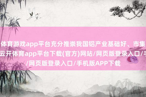 体育游戏app平台充分推崇我国铝产业基础好、市集范围大等上风-云开体育app平台下载(官方)网站/网页版登录入口/手机版APP下载