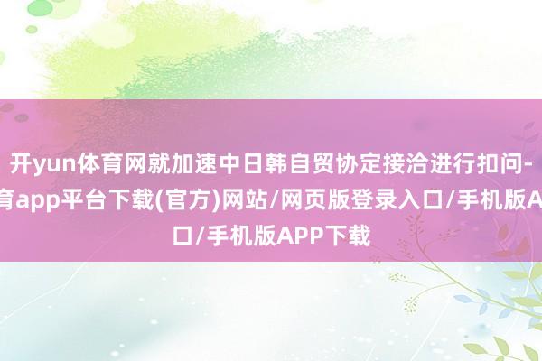 开yun体育网就加速中日韩自贸协定接洽进行扣问-云开体育app平台下载(官方)网站/网页版登录入口/手机版APP下载