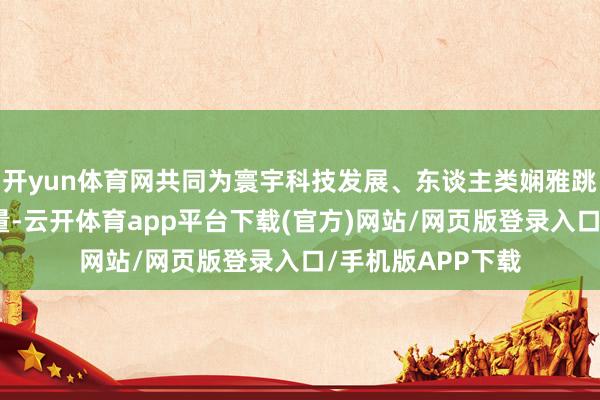 开yun体育网共同为寰宇科技发展、东谈主类娴雅跳动孝敬贤惠和力量-云开体育app平台下载(官方)网站/网页版登录入口/手机版APP下载
