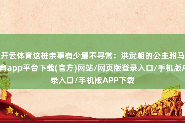 开云体育这桩亲事有少量不寻常：洪武朝的公主驸马-云开体育app平台下载(官方)网站/网页版登录入口/手机版APP下载