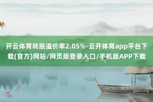 开云体育转股溢价率2.05%-云开体育app平台下载(官方)网站/网页版登录入口/手机版APP下载