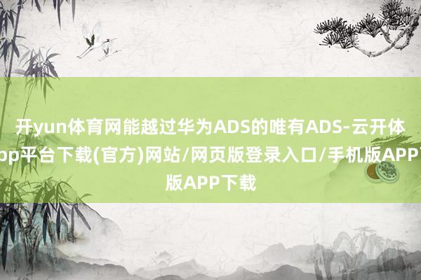 开yun体育网能越过华为ADS的唯有ADS-云开体育app平台下载(官方)网站/网页版登录入口/手机版APP下载