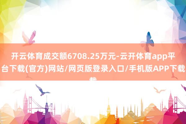 开云体育成交额6708.25万元-云开体育app平台下载(官方)网站/网页版登录入口/手机版APP下载