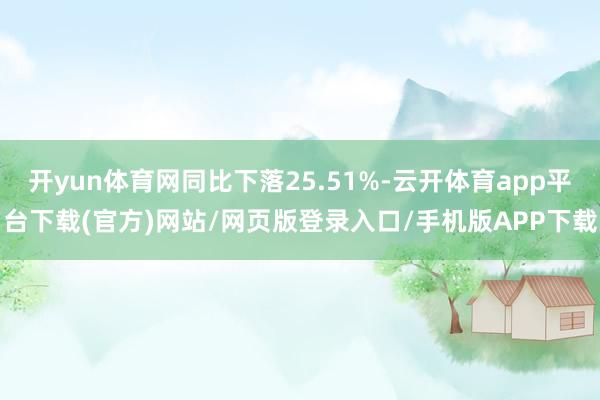 开yun体育网同比下落25.51%-云开体育app平台下载(官方)网站/网页版登录入口/手机版APP下载