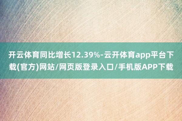 开云体育同比增长12.39%-云开体育app平台下载(官方)网站/网页版登录入口/手机版APP下载
