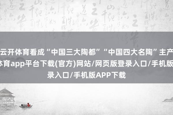 云开体育看成“中国三大陶都”“中国四大名陶”主产地-云开体育app平台下载(官方)网站/网页版登录入口/手机版APP下载