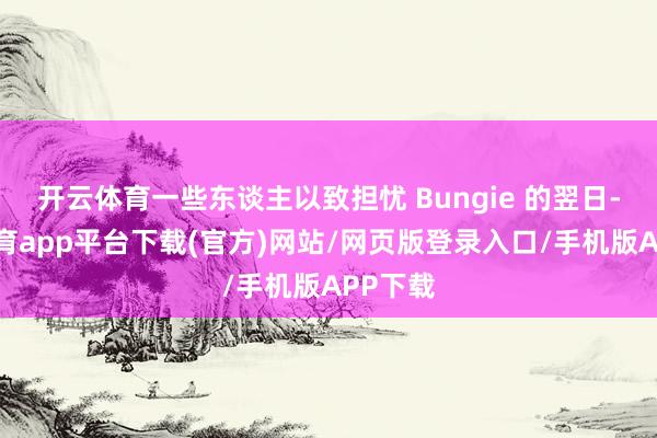 开云体育一些东谈主以致担忧 Bungie 的翌日-云开体育app平台下载(官方)网站/网页版登录入口/手机版APP下载