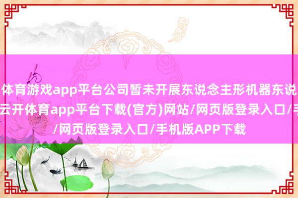 体育游戏app平台公司暂未开展东说念主形机器东说念主干系业务-云开体育app平台下载(官方)网站/网页版登录入口/手机版APP下载