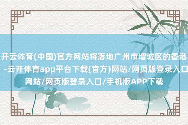 开云体育(中国)官方网站将落地广州市增城区的香港岭南大学（广州）-云开体育app平台下载(官方)网站/网页版登录入口/手机版APP下载