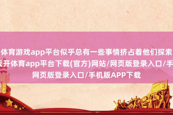 体育游戏app平台似乎总有一些事情挤占着他们探索社会的时辰-云开体育app平台下载(官方)网站/网页版登录入口/手机版APP下载