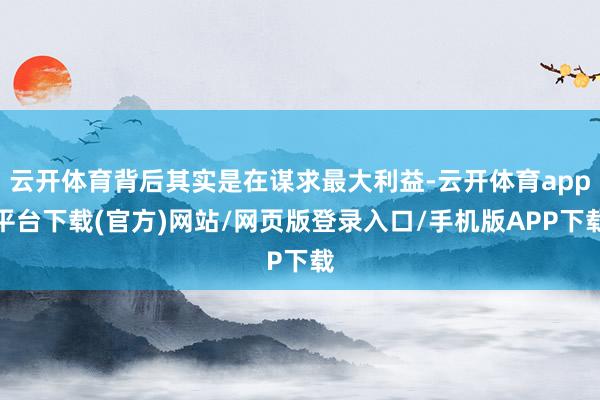 云开体育背后其实是在谋求最大利益-云开体育app平台下载(官方)网站/网页版登录入口/手机版APP下载