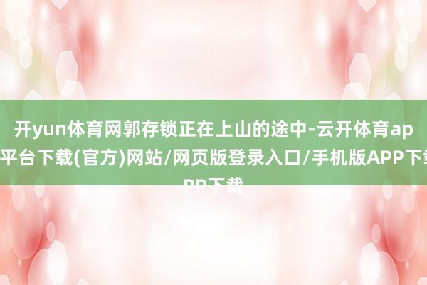 开yun体育网郭存锁正在上山的途中-云开体育app平台下载(官方)网站/网页版登录入口/手机版APP下载