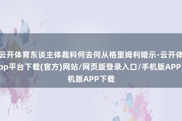 云开体育东谈主体裁科何去何从格里姆利暗示-云开体育app平台下载(官方)网站/网页版登录入口/手机版APP下载