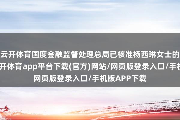 云开体育国度金融监督处理总局已核准杨西琳女士的任职履历-云开体育app平台下载(官方)网站/网页版登录入口/手机版APP下载