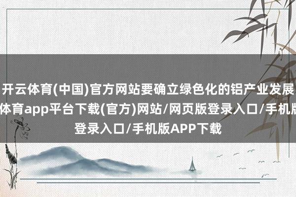 开云体育(中国)官方网站要确立绿色化的铝产业发展体系-云开体育app平台下载(官方)网站/网页版登录入口/手机版APP下载