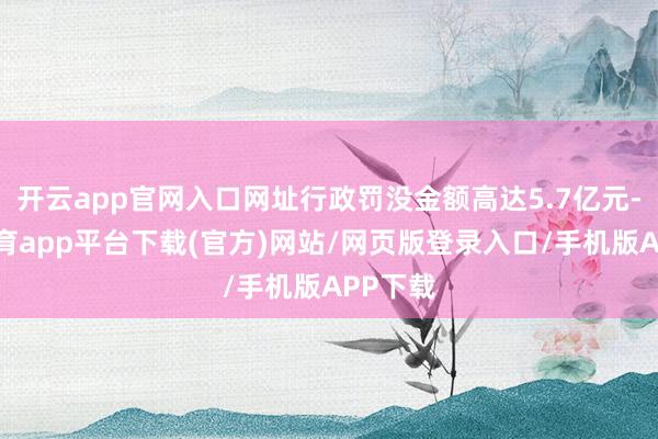 开云app官网入口网址行政罚没金额高达5.7亿元-云开体育app平台下载(官方)网站/网页版登录入口/手机版APP下载