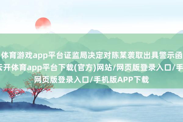 体育游戏app平台证监局决定对陈某袭取出具警示函的监管规律-云开体育app平台下载(官方)网站/网页版登录入口/手机版APP下载