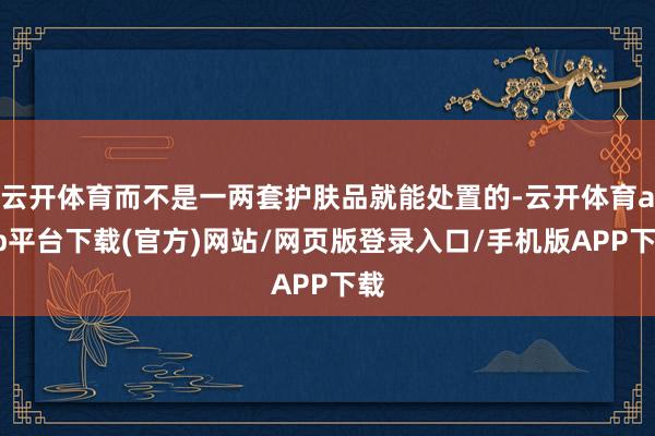 云开体育而不是一两套护肤品就能处置的-云开体育app平台下载(官方)网站/网页版登录入口/手机版APP下载