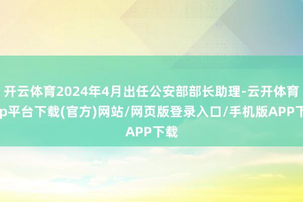 开云体育2024年4月出任公安部部长助理-云开体育app平台下载(官方)网站/网页版登录入口/手机版APP下载