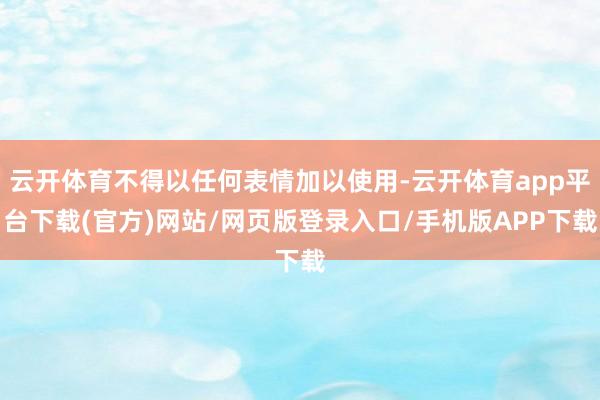 云开体育不得以任何表情加以使用-云开体育app平台下载(官方)网站/网页版登录入口/手机版APP下载