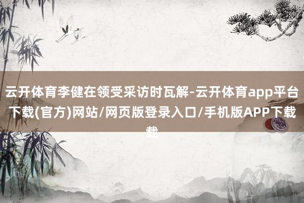 云开体育李健在领受采访时瓦解-云开体育app平台下载(官方)网站/网页版登录入口/手机版APP下载