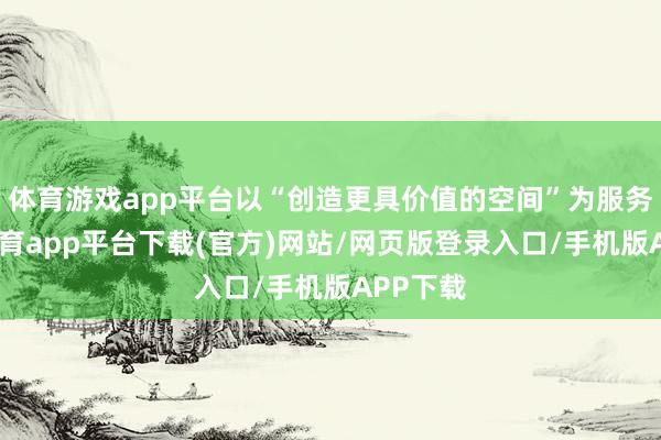 体育游戏app平台以“创造更具价值的空间”为服务-云开体育app平台下载(官方)网站/网页版登录入口/手机版APP下载