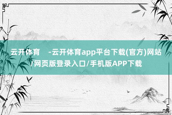 云开体育 -云开体育app平台下载(官方)网站/网页版登录入口/手机版APP下载