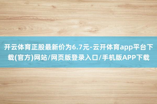 开云体育正股最新价为6.7元-云开体育app平台下载(官方)网站/网页版登录入口/手机版APP下载