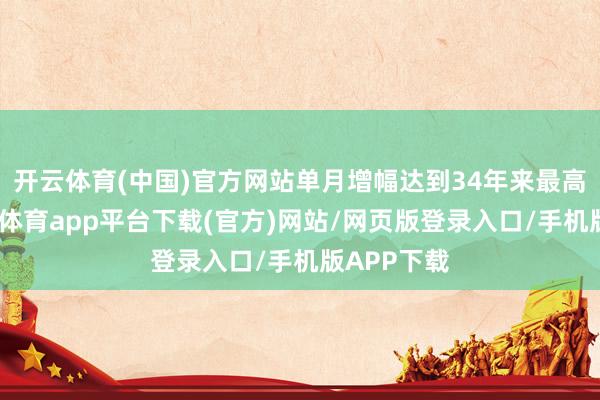 开云体育(中国)官方网站单月增幅达到34年来最高水平-云开体育app平台下载(官方)网站/网页版登录入口/手机版APP下载
