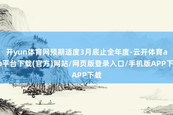 开yun体育网预期适度3月底止全年度-云开体育app平台下载(官方)网站/网页版登录入口/手机版APP下载