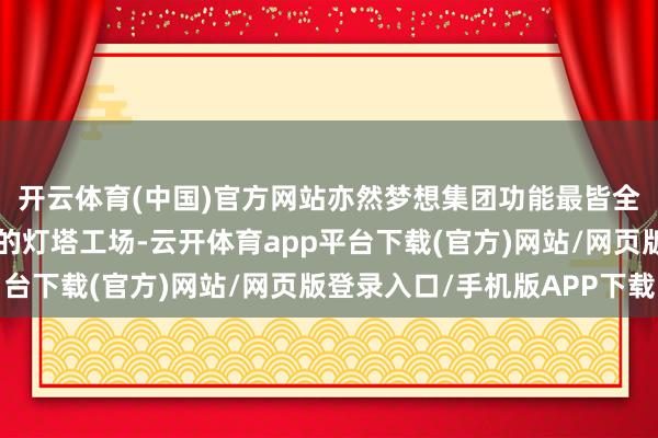 开云体育(中国)官方网站亦然梦想集团功能最皆全、智能制造历程最高的灯塔工场-云开体育app平台下载(官方)网站/网页版登录入口/手机版APP下载