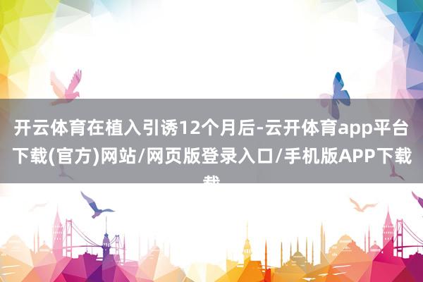 开云体育在植入引诱12个月后-云开体育app平台下载(官方)网站/网页版登录入口/手机版APP下载