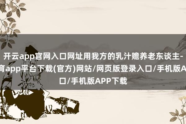 开云app官网入口网址用我方的乳汁赡养老东谈主-云开体育app平台下载(官方)网站/网页版登录入口/手机版APP下载